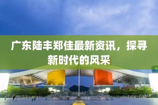 廣東陸豐鄭佳最新資訊，探尋新時(shí)代的風(fēng)采