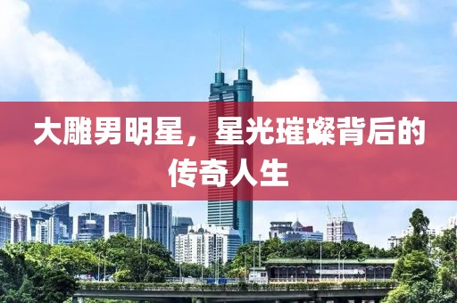 大雕男明星，星光璀璨背后的傳奇人生