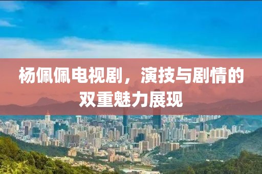 楊佩佩電視劇，演技與劇情的雙重魅力展現(xiàn)