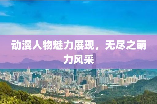 動漫人物魅力展現(xiàn)，無盡之萌力風采
