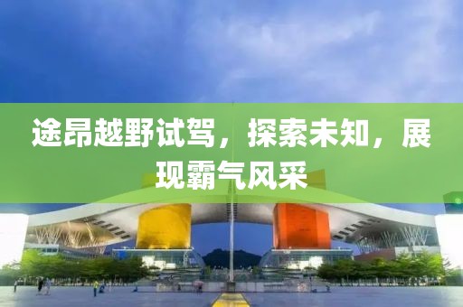 途昂越野試駕，探索未知，展現(xiàn)霸氣風(fēng)采