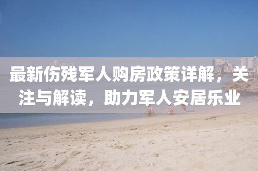 最新傷殘軍人購房政策詳解，關(guān)注與解讀，助力軍人安居樂業(yè)