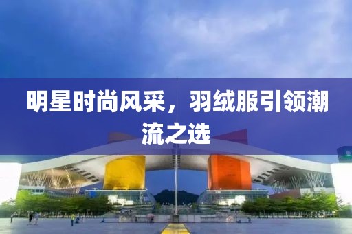 明星時尚風(fēng)采，羽絨服引領(lǐng)潮流之選