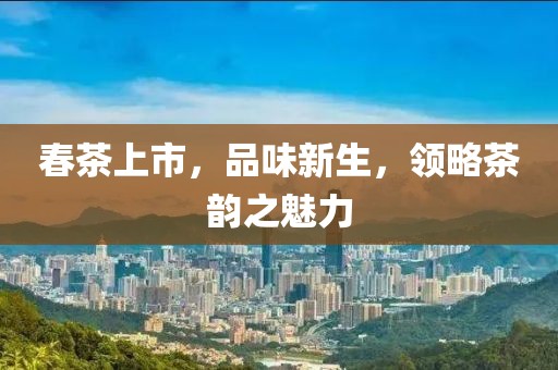 春茶上市，品味新生，領(lǐng)略茶韻之魅力