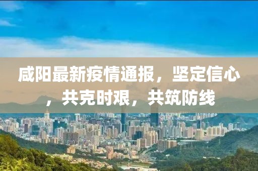 咸陽最新疫情通報，堅定信心，共克時艱，共筑防線