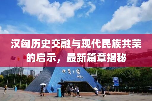 漢匈歷史交融與現(xiàn)代民族共榮的啟示，最新篇章揭秘