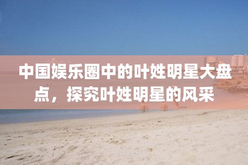 中國娛樂圈中的葉姓明星大盤點，探究葉姓明星的風采