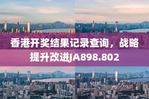 香港開獎(jiǎng)結(jié)果記錄查詢，戰(zhàn)略提升改進(jìn)JA898.802