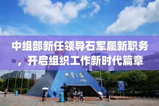 中組部新任領導石軍履新職務，開啟組織工作新時代篇章