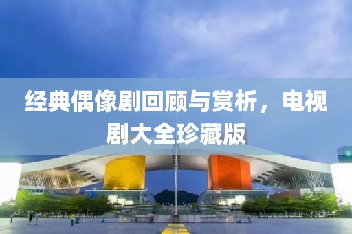 經(jīng)典偶像劇回顧與賞析，電視劇大全珍藏版