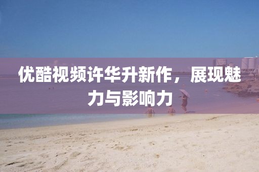 優(yōu)酷視頻許華升新作，展現(xiàn)魅力與影響力