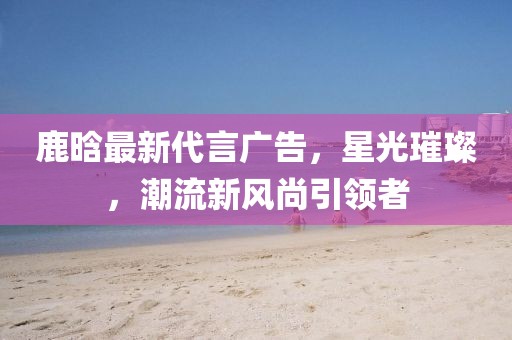 鹿晗最新代言廣告，星光璀璨，潮流新風尚引領者