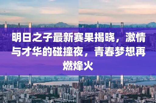明日之子最新賽果揭曉，激情與才華的碰撞夜，青春夢想再燃烽火