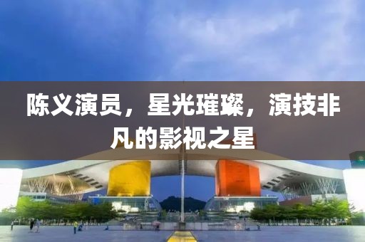 陳義演員，星光璀璨，演技非凡的影視之星