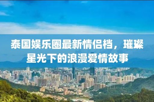 泰國娛樂圈最新情侶檔，璀璨星光下的浪漫愛情故事