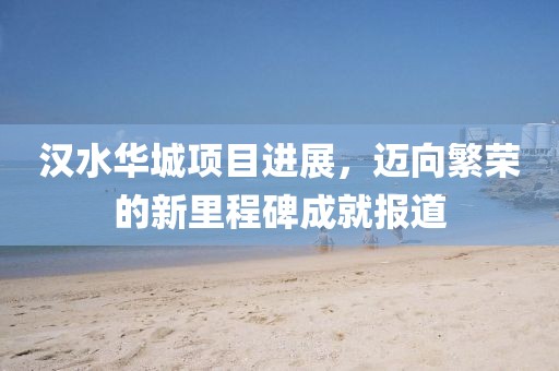 漢水華城項(xiàng)目進(jìn)展，邁向繁榮的新里程碑成就報(bào)道