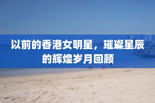 以前的香港女明星，璀璨星辰的輝煌歲月回顧
