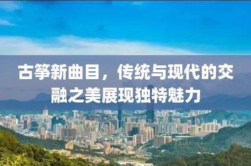 古箏新曲目，傳統(tǒng)與現(xiàn)代的交融之美展現(xiàn)獨特魅力