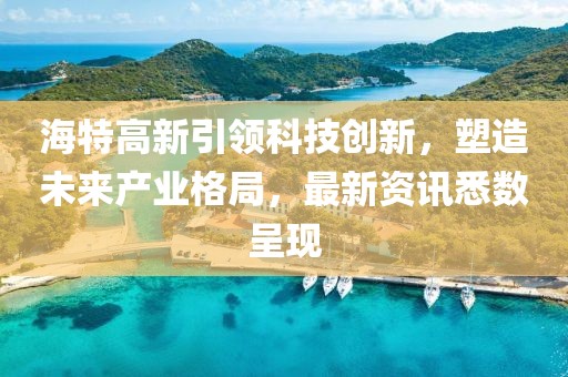 海特高新引領(lǐng)科技創(chuàng)新，塑造未來(lái)產(chǎn)業(yè)格局，最新資訊悉數(shù)呈現(xiàn)