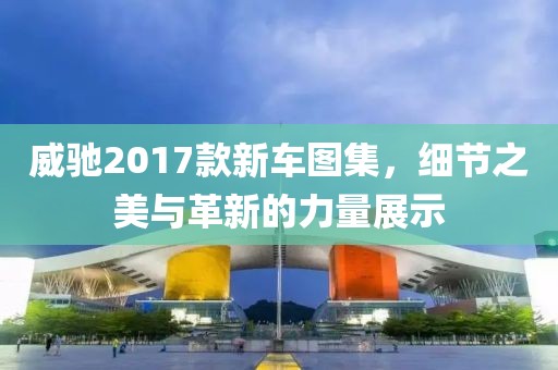 威馳2017款新車圖集，細(xì)節(jié)之美與革新的力量展示