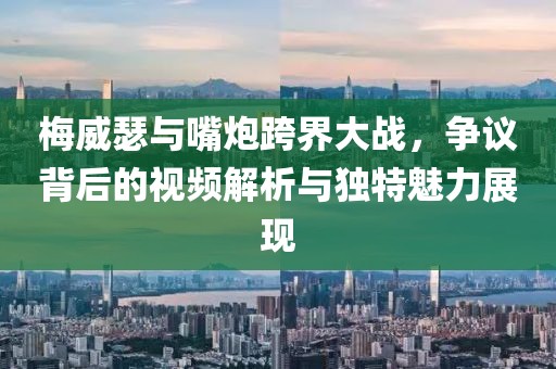 梅威瑟與嘴炮跨界大戰(zhàn)，爭議背后的視頻解析與獨特魅力展現