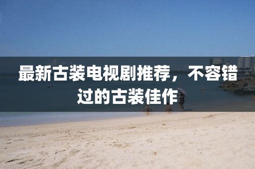 最新古裝電視劇推薦，不容錯過的古裝佳作