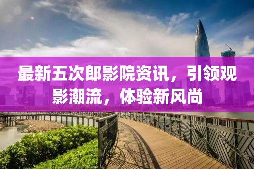 最新五次郎影院資訊，引領觀影潮流，體驗新風尚