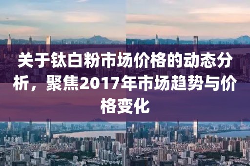 關(guān)于鈦白粉市場(chǎng)價(jià)格的動(dòng)態(tài)分析，聚焦2017年市場(chǎng)趨勢(shì)與價(jià)格變化
