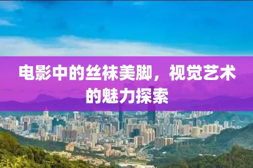 電影中的絲襪美腳，視覺藝術(shù)的魅力探索