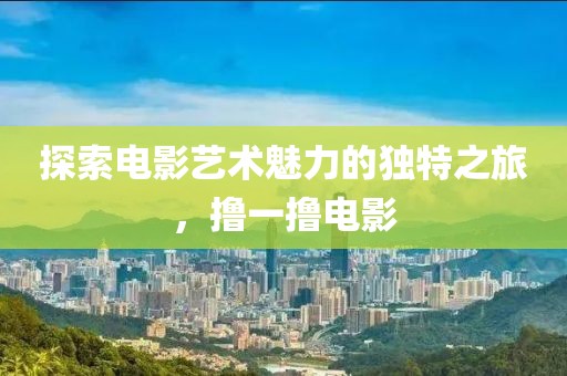 探索電影藝術(shù)魅力的獨(dú)特之旅，擼一擼電影