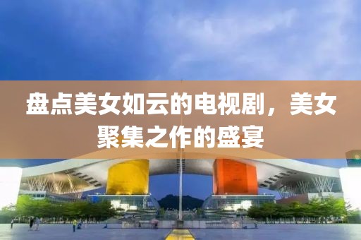 盤點(diǎn)美女如云的電視劇，美女聚集之作的盛宴