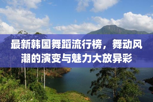 最新韓國(guó)舞蹈流行榜，舞動(dòng)風(fēng)潮的演變與魅力大放異彩