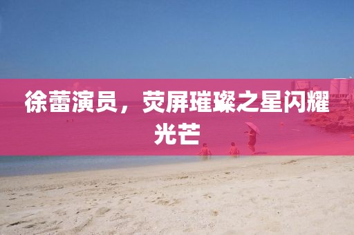 徐蕾演員，熒屏璀璨之星閃耀光芒