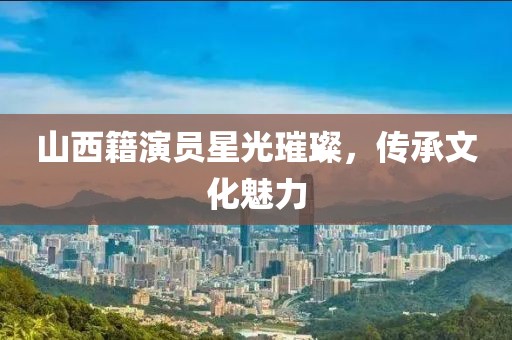 山西籍演員星光璀璨，傳承文化魅力