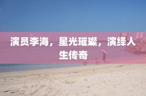 演員李海，星光璀璨，演繹人生傳奇