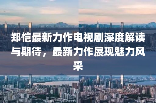 鄭愷最新力作電視劇深度解讀與期待，最新力作展現(xiàn)魅力風(fēng)采